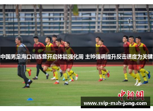 中国男足海口训练营开启体能强化周 主帅强调提升反击速度为关键