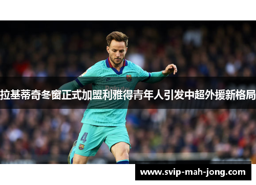 拉基蒂奇冬窗正式加盟利雅得青年人引发中超外援新格局