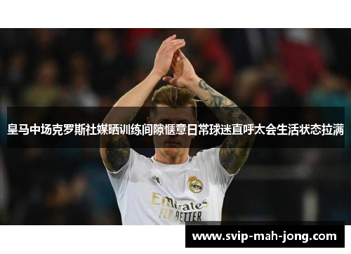 皇马中场克罗斯社媒晒训练间隙惬意日常球迷直呼太会生活状态拉满 皇马中场克罗斯社媒晒训练间隙惬意日常球迷直呼太会生活状态拉满